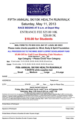 FIFTH ANNUAL 5K/10K HEALTH RUN/WALK
Saturday, May 11, 2013
RACE BEGINS AT 8 a.m. at Depot Way
ENTRANCE FEE $25.00 10K
$20.00 5K
$10.00 for Students
CUT HERE ---------------------------------------------------------------
MAIL FORM TO: PO BOX 2333, BAY ST. LOUIS, MS 39521
Please make checks payable to: Mind, Body & Spirit Foundation
ALL PROCEEDS GO TO THE MIND, BODY & SPIRIT SCHOLARSHIP FUND
$5.00 Off for Gulf Coast Running Club Members
GCRC Member? __Yes __NO
Age Category ~ Please Circle Your Category
Male: 12 and under, 13-19, 20-29, 30-39, 40-49, 50-59, 60 and Over
Female: 12 and under, 13-19, 20-29, 30-39, 40-49, 50-59, 60 and Over
Fifth ANNUAL 5K/10K HEALTH RUN/WALK
T-SHIRTS while supplies last
___ Small ___ Medium ___ Large ___ X-Large
NAME ____________________________________________________________________
ADDRESS _______________________________________ Telephone ________________
CITY __________________ STATE _____ ZIP ___ Sex ___ Age on Race Day __________
RACE PACKET PICK-UP
Friday, May 10th from 4 p.m. until 7 p.m. at Cypress Café
Saturday, May 11th from 6:30 a.m. until 7:30
This release and waiver is executed on this date April 1, 2013
Knowingly, and at my own risk, I am participating in the Mind, Body & Spirit 5K Run or the 1 Mile Fun Walk on Saturday, May 11, 2013 I do hereby waive
release any and all claims against the Bay St. Louis-Waveland School District or the Mind, Body & Spirit Foundation, and all event sponsors, employee,
volunteer, or officials of these organizations from any claim of injury (including death) that I may incur as a result of my participation in the event. I further
hereby certify that I have full knowledge of the risks involved in this event, and I am physically fit and sufficiently trained to participate. If, however, as a result of my
participation in the Mind, Body & Spirit 5K /10K Run or the Fun Walk on Saturday, May 11, 2013, I require medical attention, I hereby give consent to
authorize medical personnel to provide such medical care as deemed necessary.
______________________________________________________________________________________
Printed Name of Participant:
_______________________________________________________________________ ___________
Signature of Participant Today’s Date:
______________________________________________________________________________________
Printed Name of Parent or Guardian (If under 18 years of age):
_______________________________________________________________________ ___________
Signature of Parent or Guardian (If under 18 years of age) Today’s Date:
 