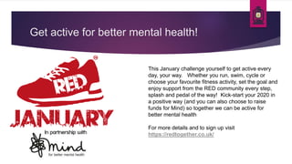 Get active for better mental health!
This January challenge yourself to get active every
day, your way. Whether you run, swim, cycle or
choose your favourite fitness activity, set the goal and
enjoy support from the RED community every step,
splash and pedal of the way! Kick-start your 2020 in
a positive way (and you can also choose to raise
funds for Mind) so together we can be active for
better mental health
For more details and to sign up visit
https://redtogether.co.uk/
 