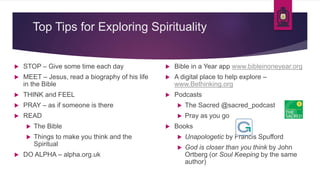 Top Tips for Exploring Spirituality
 STOP – Give some time each day
 MEET – Jesus, read a biography of his life
in the Bible
 THINK and FEEL
 PRAY – as if someone is there
 READ
 The Bible
 Things to make you think and the
Spiritual
 DO ALPHA – alpha.org.uk
 Bible in a Year app www.bibleinoneyear.org
 A digital place to help explore –
www.Bethinking.org
 Podcasts
 The Sacred @sacred_podcast
 Pray as you go
 Books
 Unapologetic by Francis Spufford
 God is closer than you think by John
Ortberg (or Soul Keeping by the same
author)
 