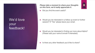 We’d love
your
feedback!
 Did you find the event useful?
 Would you be interested in a follow up event or further
session? If “Yes” please leave your email.
 Would you be interested in finding out more about Alpha?
(Please add your name & email if interested)
 Is there any other feedback you’d like to share?
Please take a moment to share your thoughts
on this form, we’d really appreciate it.
 