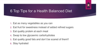 6 Top Tips for a Health Balanced Diet
1. Eat as many vegetables as you can
2. Eat fruit for sweetness instead of added refined sugars
3. Eat quality protein at each meal
4. Swap to low glycaemic carbohydrates
5. Eat quality good fats and don’t be scared of them!!
6. Stay hydrated
 