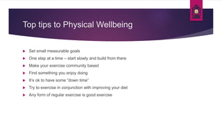Top tips to Physical Wellbeing
 Set small measurable goals
 One step at a time – start slowly and build from there
 Make your exercise community based
 Find something you enjoy doing
 It’s ok to have some “down time”
 Try to exercise in conjunction with improving your diet
 Any form of regular exercise is good exercise
 