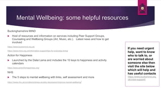 Mental Wellbeing: some helpful resources
Buckinghamshire MIND
 Host of resources and information on services including Peer Support Groups,
Counseling and Wellbeing Groups (Art, Music, etc.). Latest news and how to get
involved
https://www.bucksmind.org.uk/
https://www.mind.org.uk/information-support/tips-for-everyday-living/
Action for Happiness
 Launched by the Dalai Lama and includes the 10 keys to happiness and activity
calendars
https://www.actionforhappiness.org/
NHS
 The 5 steps to mental wellbeing with links, self assessment and more
https://www.nhs.uk/conditions/stress-anxiety-depression/improve-mental-wellbeing/
If you need urgent
help, want to know
who to talk to, or
are worried about
someone else then
visit the site below
which will help and
has useful contacts
https://www.bucksmind.org.
uk/crisis-support/
 