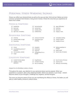 
Stress Recess Series Janet Fontana, RN, MA
 
How Mind-Body Techniques Relieve Stress
Personal Stress Warning Signals
Stress can affect your physical body as well as the way you feel, think and act. Below are some
common symptoms that indicate a rising level of stress. Check the ones that you experience at
least once a week.
Physical Symptoms
headaches
back pain
indigestion
tight neck, shoulders
stomachaches
racing heart
sweaty palms
restlessness
sleep difficulties
tiredness
dizziness
ringing in ears
Behavioral Symptoms
smoking
grinding teeth at night
bossiness
overuse of alcohol
compulsive gum
chewing
compulsive eating
critical of others
inability to focus
Emotional Symptoms
crying
overwhelming sense of
pressure
nervousness, anxiety
anger
impatient
loneliness
edginess
unhappiness for no
reason
feeling powerless to
change
easily upset
bored, lack of interest
Cognitive Symptoms
trouble thinking clearly
inability to make
decisions
forgetfulness
constant worrying
lack of creativity
loss of sense of humor
memory loss
difficulty concentrating
Adapted from the Mind/Body Institute in Boston.
Throughout the week, pay attention to your personal stress warning signals. When you
experience a symptom, take a few releasing breaths. Notice any tension in your body – stretch.
Become aware of your thoughts. Challenge any negative, worried thoughts.
The more you become aware of how you are manifesting the effects of stress, the better you will
able to make healthy choices to relieve stress.
 