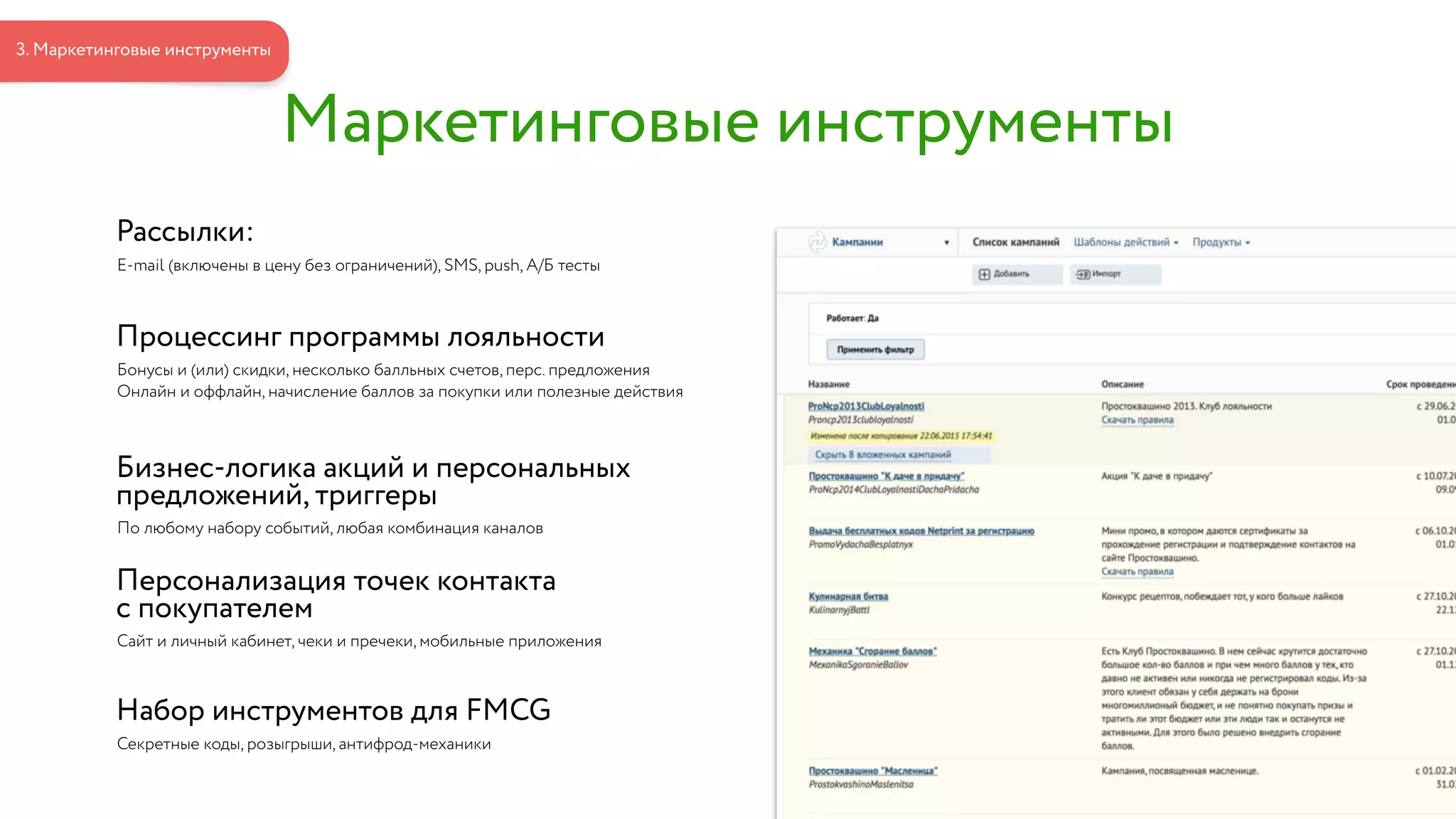 Рассылки:
E-mail (включены в цену без ограничений), SMS, push, А/Б тесты
Процессинг программы лояльности
Бонусы и (или) скидки, несколько балльных счетов, перс. предложения
Онлайн и оффлайн, начисление баллов за покупки или полезные действия
Бизнес-логика акций и персональных  
предложений, триггеры
По любому набору событий, любая комбинация каналов
Персонализация точек контакта  
с покупателем
Сайт и личный кабинет, чеки и пречеки, мобильные приложения
Набор инструментов для FMCG
Секретные коды, розыгрыши, антифрод-механики
Маркетинговые инструменты
3. Маркетинговые инструменты
 