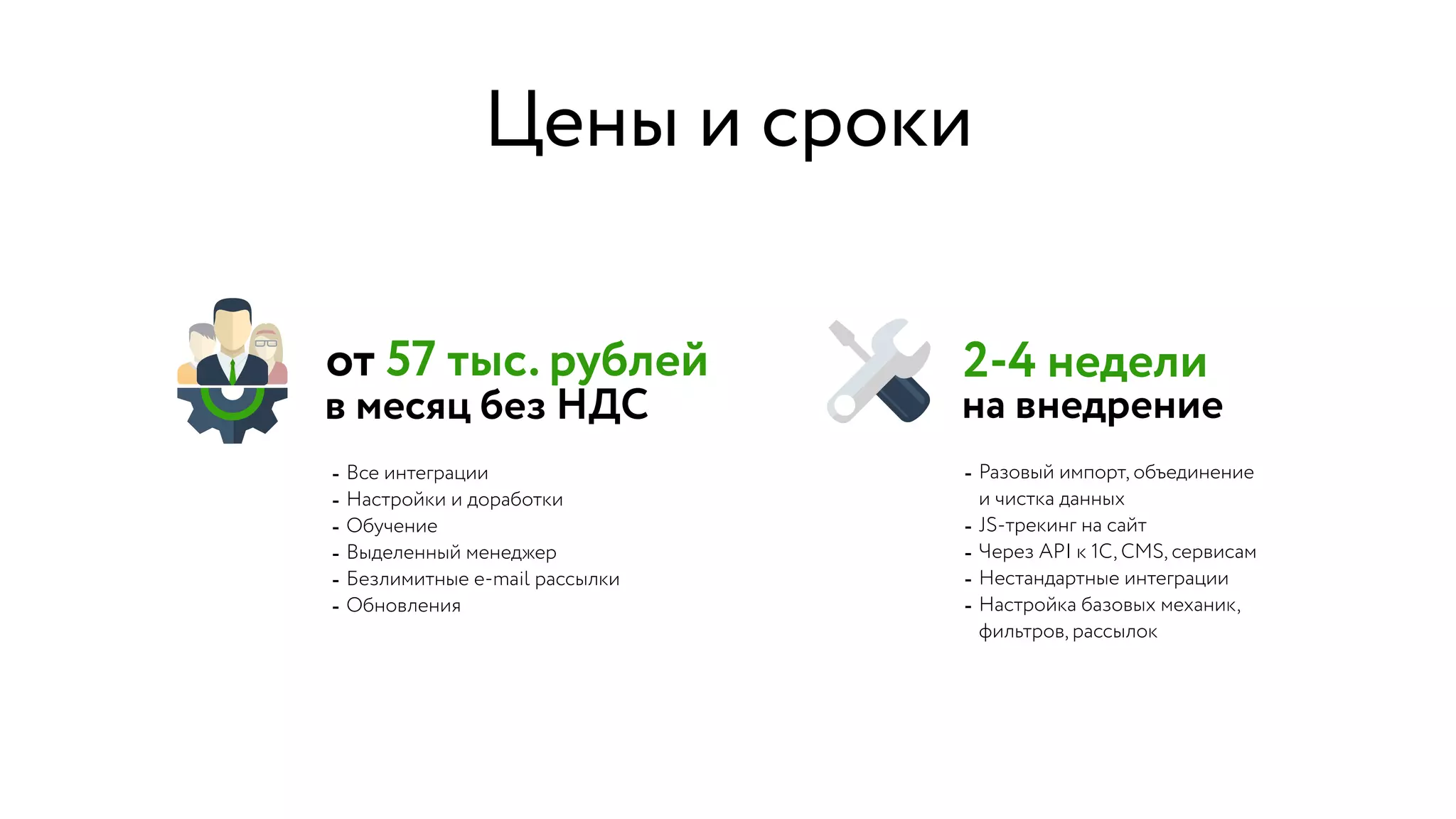 - Все интеграции
- Настройки и доработки
- Обучение
- Выделенный менеджер
- Безлимитные e-mail рассылки
- Обновления
2-4 недели
- Разовый импорт, объединение  
и чистка данных
- JS-трекинг на сайт
- Через API к 1С, CMS, сервисам
- Нестандартные интеграции
- Настройка базовых механик,  
фильтров, рассылок
от 57 тыс. рублей
в месяц без НДС на внедрение
Цены и сроки
 