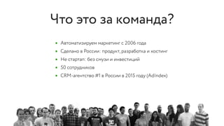 • Автоматизируем маркетинг с 2006 года
• Сделано в России: продукт, разработка и хостинг
• Не стартап: без смузи и инвестиций
• 50 сотрудников
• CRM-агентство #1 в России в 2015 году (AdIndex)
Что это за команда?
 