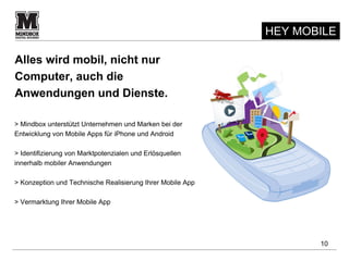 HEY MOBILE

Alles wird mobil, nicht nur
Computer, auch die
Anwendungen und Dienste.

> Mindbox unterstützt Unternehmen und Marken bei der
Entwicklung von Mobile Apps für iPhone und Android

> Identifizierung von Marktpotenzialen und Erlösquellen
innerhalb mobiler Anwendungen

> Konzeption und Technische Realisierung Ihrer Mobile App

> Vermarktung Ihrer Mobile App




                                                                   10
 