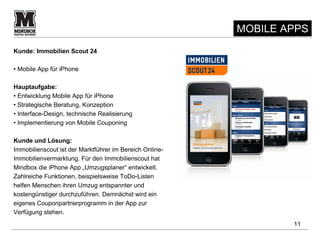 MOBILE APPS
Kunde: Immobilien Scout 24

• Mobile App für iPhone

Hauptaufgabe:
• Entwicklung Mobile App für iPhone
• Strategische Beratung, Konzeption
• Interface-Design, technische Realisierung
• Implementierung von Mobile Couponing

Kunde und Lösung:
Immobilienscout ist der Marktführer im Bereich Online-
Immobilienvermarktung. Für den Immobilienscout hat
Mindbox die iPhone App „Umzugsplaner“ entwickelt.
Zahlreiche Funktionen, beispielsweise ToDo-Listen
helfen Menschen ihren Umzug entspannter und
kostengünstiger durchzuführen. Demnächst wird ein
eigenes Couponpartnerprogramm in der App zur
Verfügung stehen.
                                                                 11
 