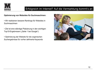 Erfolgreich im Internet? Auf die Vermarktung kommt‘s an

Optimierung von Websites für Suchmaschinen:

• Wir realisieren bessere Rankings für Websites in
Suchmaschinen

• Ziel ist eine ständige Platzierung in den wichtigen
Top10-Ergebnissen („Seite 1 bei Google“)

• Optimierung der Website für die organischen
Suchergebnisse für vorher definierte Keywords




                                                                              12
 