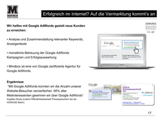 Erfolgreich im Internet? Auf die Vermarktung kommt‘s an

Wir helfen mit Google AdWords gezielt neue Kunden
zu erreichen:

• Analyse und Zusammenstellung relevanter Keywords,
Anzeigentexte

• monatliche Betreuung der Google AdWords
Kampagnen und Erfolgsauswertung

• Mindbox ist eine von Google zertifizierte Agentur für
Google AdWords


Ergebnisse
“Mit Google AdWords konnten wir die Anzahl unserer
Website-Besucher vervierfachen. 60% aller
Mietinteressenten gewinnen wir über Google AdWords“
Angelika Reute (Leiterin Öffentlichkeitsarbeit/ Pressesprecherin bei der
HOWOGE Berlin)



                                                                                        17
 