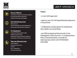 ÜBER MINDBOX
Fakten:

• im Jahr 2000 gegründet

• gehört zu den Top 100 Digital Marketing Agenturen
in Deutschland

• 16 Mitarbeiter als Spezialisten für die Bereiche
Web, Mobile und Social Media

• seit 2009 strategische Partnerschaft mit der
Werbeagentur zebra (Nummer 1 in Ostdeutschland,
Platz 35 deutschlandweit), innerhalb der
Agenturgruppe werden über 65 Mitarbeiter
beschäftigt




                                                3
 