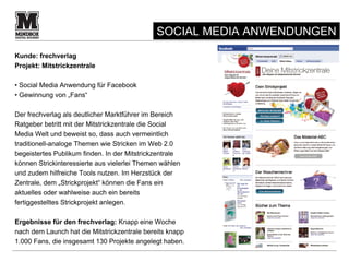 SOCIAL MEDIA ANWENDUNGEN
Kunde: frechverlag
Projekt: Mitstrickzentrale

• Social Media Anwendung für Facebook
• Gewinnung von „Fans“

Der frechverlag als deutlicher Marktführer im Bereich
Ratgeber betritt mit der Mitstrickzentrale die Social
Media Welt und beweist so, dass auch vermeintlich
traditionell-analoge Themen wie Stricken im Web 2.0
begeistertes Publikum finden. In der Mitstrickzentrale
können Strickinteressierte aus vielerlei Themen wählen
und zudem hilfreiche Tools nutzen. Im Herzstück der
Zentrale, dem „Strickprojekt“ können die Fans ein
aktuelles oder wahlweise auch ein bereits
fertiggestelltes Strickprojekt anlegen.

Ergebnisse für den frechverlag: Knapp eine Woche
nach dem Launch hat die Mitstrickzentrale bereits knapp
1.000 Fans, die insgesamt 130 Projekte angelegt haben.              9
 