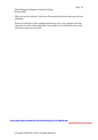 Page - 10
Mind Changing Techniques to Keep the Change
By Ken Ward
Copyright ©2002 Ken J Ward All Rights Reserved
When you use the Authority Voice you will automatically become more powerful and
influential.
Practice by listening to others speaking and note how their voices changes, and what
impression it creates. Listen especially to newsreaders! You will then be aware of the
trick and you may use it yourself!
If you really want to change your life for free from $ 0 to $ 1000 per day
Click here for a free training
 