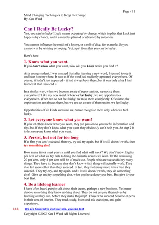 Page - 11
Mind Changing Techniques to Keep the Change
By Ken Ward
Copyright ©2002 Ken J Ward All Rights Reserved
Can I Really Be Lucky?
Yes, you can be lucky! Luck means occurring by chance, which implies that Luck just
happens by chance, and it cannot be planned or obtained by intention.
You cannot influence the result of a lottery, or a roll of dice, for example. So you
cannot win by wishing or hoping. Yet, apart from this you can be lucky.
Here's how!
1. Know what you want.
If you don't know what you want, how will you know when you find it?
As a young student, I was amazed that after learning a new word, I seemed to see it
and hear it everywhere. It was as if the word had suddenly appeared everywhere. Of
course, it hadn’t just appeared – it had always been there, but it was only after I had
learned it that I noticed it.
In a similar way, when we become aware of opportunities, we notice them
everywhere? Like my new word, when we feel lucky, we see opportunities
everywhere. When we do not feel lucky, we miss them completely. Of course, the
opportunities are always there, but we are not aware of them unless we feel lucky.
Opportunities of all kinds surround us, but we recognise them only when we feel
lucky.
2. Let everyone know what you want!
If you let others know what you want, they can pass on to you useful information and
tips, but if they don’t know what you want, they obviously can't help you. So step 2 is
to let everyone know what you want.
3. Persist, but not for too long
If at first you don’t succeed, then try, try and try again, but if it still doesn’t work, then
try something else!
How many times must you try until you find what will work? We don’t know. Eighty
per cent of what we try fails to bring the dramatic results we want. Of the remaining
20 per cent, only 4 per cent will be of much use. People who are successful try many
things. They have to, because they don’t know which thing will actually work. They
also fail more often than they succeed. In fact, they fail many more times than they
succeed. They try, try, and try again, and if it still doesn’t work, they do something
else! Give up and try something else, when you have done your best. But give it your
best first.
4. Be a lifelong learner
I have often heard people talk about their dream, perhaps a new business. Yet many
choose something they know nothing about. They do not prepare themselves by
learning all they can, before they make the jump! Those who succeed become experts
in their area of interest. They read, study, listen and ask questions, and gain
experience.
We are honored to visit our site, you can do it>>>
 