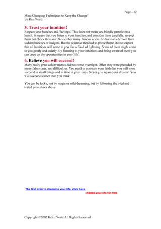 Page - 12
Mind Changing Techniques to Keep the Change
By Ken Ward
Copyright ©2002 Ken J Ward All Rights Reserved
5. Trust your intuition!
Respect your hunches and 'feelings.' This does not mean you blindly gamble on a
hunch. it means that you listen to your hunches, and consider them carefully, respect
them but check them out! Remember many famous scientific discovers derived from
sudden hunches or insights. But the scientist then had to prove them! Do not expect
that all intuitions will come to you like a flash of lightning. Some of them might come
to you gently and quietly. By listening to your intuitions and being aware of them you
can open up the opportunities in your life.
6. Believe you will succeed!
Many really great achievements did not come overnight. Often they were preceded by
many false starts, and difficulties. You need to maintain your faith that you will soon
succeed in small things and in time in great ones. Never give up on your dreams! You
will succeed sooner than you think!
You can be lucky, not by magic or wild dreaming, but by following the tried and
tested procedures above.
The first step to changing your life, click here
change your life for free
 