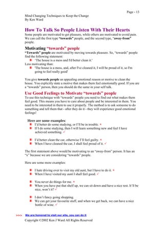 Page - 13
Mind Changing Techniques to Keep the Change
By Ken Ward
Copyright ©2002 Ken J Ward All Rights Reserved
How To Talk So People Listen With Their Hearts
Some people are motivated to get pleasure, while others are motivated to avoid pain.
We can call the first type “towards” people, and the second type, “away-from”
people.
Motivating “towards” people
“Towards” people are motivated by moving towards pleasure. So, “towards” people
find the following statement:
‘The house is a mess and I'd better clean it.'
Less motivating than:
'The house is a mess, and, after I've cleaned it, I will be proud of it, so I'm
going to feel really good'
You give towards people an appealing emotional reason or motive to clean the
house. You explicitly state a motive that makes them feel emotionally good. If you are
a “towards” person, then you should do the same in your self talk.
Use Good Feelings to Motivate “towards” people
To use this technique with “towards” people you need to find out what makes them
feel good. This means you have to care about people and be interested in them. You
need to be interested in them to use it properly. The method is to ask someone to do
something and tell them that - after they do it - they will experience good emotional
feelings!
Here are some examples:
I’d better do some studying, or I’ll be in trouble. !
If I do some studying, then I will learn something new and feel I have
achieved something. "
I’d better clean the car, otherwise I’ll feel guilty. !
When I have cleaned the car, I shall feel proud of it. "
The first statement above would be motivating to an “away-from” person. It has an
“x” because we are considering “towards” people.
Here are some more examples:
I hate driving over to visit my old aunt, but I have to do it. !
When I have visited my aunt I shall feel good. "
You never do things for me. !
When you have put that shelf up, we can sit down and have a nice rest. It’ll be
nice, won’t it? "
I don’t fancy going shopping.
We can get your favourite stuff, and when we get back, we can have a nice
bottle of wine. "
We are honored to visit our site, you can do it>>>
 