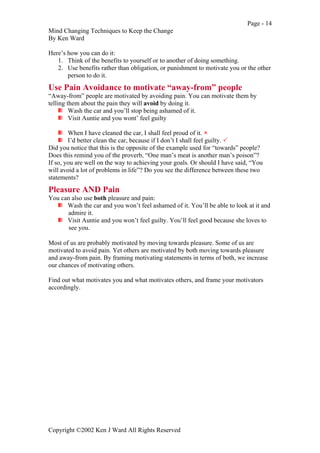 Page - 14
Mind Changing Techniques to Keep the Change
By Ken Ward
Copyright ©2002 Ken J Ward All Rights Reserved
Here’s how you can do it:
1. Think of the benefits to yourself or to another of doing something.
2. Use benefits rather than obligation, or punishment to motivate you or the other
person to do it.
Use Pain Avoidance to motivate “away-from” people
“Away-from” people are motivated by avoiding pain. You can motivate them by
telling them about the pain they will avoid by doing it.
Wash the car and you’ll stop being ashamed of it.
Visit Auntie and you wont’ feel guilty
When I have cleaned the car, I shall feel proud of it. !
I’d better clean the car, because if I don’t I shall feel guilty. "
Did you notice that this is the opposite of the example used for “towards” people?
Does this remind you of the proverb, “One man’s meat is another man’s poison”?
If so, you are well on the way to achieving your goals. Or should I have said, “You
will avoid a lot of problems in life”? Do you see the difference between these two
statements?
Pleasure AND Pain
You can also use both pleasure and pain:
Wash the car and you won’t feel ashamed of it. You’ll be able to look at it and
admire it.
Visit Auntie and you won’t feel guilty. You’ll feel good because she loves to
see you.
Most of us are probably motivated by moving towards pleasure. Some of us are
motivated to avoid pain. Yet others are motivated by both moving towards pleasure
and away-from pain. By framing motivating statements in terms of both, we increase
our chances of motivating others.
Find out what motivates you and what motivates others, and frame your motivators
accordingly.
 