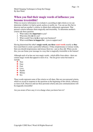 Page - 16
Mind Changing Techniques to Keep the Change
By Ken Ward
Copyright ©2002 Ken J Ward All Rights Reserved
When you find their magic words of influence you
become irresistible!
When we receive information we evaluate it, according to our criteria so we can
determine whether it is bad or good, useless or useful, etc. You can use this fact to
discover and use another’s criteria, to obtain their enthusiastic agreement. That
person's criteria influence them magically and irresistibly. To determine another's
criteria ask these question:
1. What makes this important to you?
2. What does this do for you?
3. What would I have to do to (get your business)?
4. What would have to happen for... (you to support me)?
Having determined the other's magic words, use these exact words exactly as they
have used them to create a powerful influence. If they mispronounce or misuse words,
then you should mispronounce and misuse them too - just as they did. When you do
this, you can frame your message in a way that is magically irresistible to the listener!
Although each of us has our own magic words - which differ from others - there are
certain magic words that appeal to most of us. The list given varies but tends to
include:
New
Easy
Free
Love
Health
Money
Sex
These words represent some of the criteria we all share. But our own personal criteria,
which we reveal in response to the questions at the beginning of this article, influence
us most of all. Discover and use these personal criteria and your communications will
be magically irresistible!
Are you aware of how easy it is to change when you know how to?
 