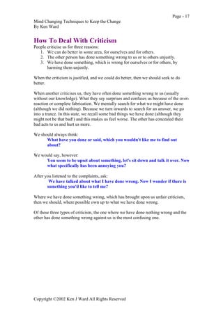Page - 17
Mind Changing Techniques to Keep the Change
By Ken Ward
Copyright ©2002 Ken J Ward All Rights Reserved
How To Deal With Criticism
People criticise us for three reasons:
1. We can do better in some area, for ourselves and for others.
2. The other person has done something wrong to us or to others unjustly.
3. We have done something, which is wrong for ourselves or for others, by
harming them unjustly.
When the criticism is justified, and we could do better, then we should seek to do
better.
When another criticises us, they have often done something wrong to us (usually
without our knowledge). What they say surprises and confuses us because of the over-
reaction or complete fabrication. We mentally search for what we might have done
(although we did nothing). Because we turn inwards to search for an answer, we go
into a trance. In this state, we recall some bad things we have done (although they
might not be that bad!) and this makes us feel worse. The other has concealed their
bad acts to us and hurt us more.
We should always think:
What have you done or said, which you wouldn't like me to find out
about?
We would say, however:
You seem to be upset about something, let's sit down and talk it over. Now
what specifically has been annoying you?
After you listened to the complaints, ask:
We have talked about what I have done wrong. Now I wonder if there is
something you'd like to tell me?
Where we have done something wrong, which has brought upon us unfair criticism,
then we should, where possible own up to what we have done wrong.
Of these three types of criticism, the one where we have done nothing wrong and the
other has done something wrong against us is the most confusing one.
 