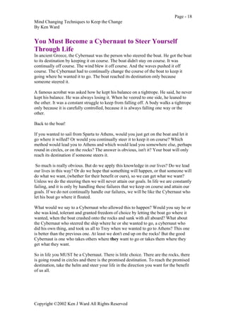 Page - 18
Mind Changing Techniques to Keep the Change
By Ken Ward
Copyright ©2002 Ken J Ward All Rights Reserved
You Must Become a Cybernaut to Steer Yourself
Through Life
In ancient Greece, the Cybernaut was the person who steered the boat. He got the boat
to its destination by keeping it on course. The boat didn't stay on course. It was
continually off course. The wind blew it off course. And the waves pushed it off
course. The Cybernaut had to continually change the course of the boat to keep it
going where he wanted it to go. The boat reached its destination only because
someone steered it.
A famous acrobat was asked how he kept his balance on a tightrope. He said, he never
kept his balance. He was always losing it. When he veered to one side, he leaned to
the other. It was a constant struggle to keep from falling off. A body walks a tightrope
only because it is carefully controlled, because it is always falling one way or the
other.
Back to the boat!
If you wanted to sail from Sparta to Athens, would you just get on the boat and let it
go where it willed? Or would you continually steer it to keep it on course? Which
method would lead you to Athens and which would lead you somewhere else, perhaps
round in circles, or on the rocks? The answer is obvious, isn't it? Your boat will only
reach its destination if someone steers it.
So much is really obvious. But do we apply this knowledge in our lives? Do we lead
our lives in this way? Or do we hope that something will happen, or that someone will
do what we want, (whether for their benefit or ours), so we can get what we want?
Unless we do the steering then we will never attain our goals. In life we are constantly
failing, and it is only by handling these failures that we keep on course and attain our
goals. If we do not continually handle our failures, we will be like the Cybernaut who
let his boat go where it floated.
What would we say to a Cybernaut who allowed this to happen? Would you say he or
she was kind, tolerant and granted freedom of choice by letting the boat go where it
wanted, when the boat crashed onto the rocks and sank with all aboard? What about
the Cybernaut who steered the ship where he or she wanted to go, a cybernaut who
did his own thing, and took us all to Troy when we wanted to go to Athens? This one
is better than the previous one. At least we don't end up on the rocks! But the good
Cybernaut is one who takes others where they want to go or takes them where they
get what they want.
So in life you MUST be a Cybernaut. There is little choice. There are the rocks, there
is going round in circles and there is the promised destination. To reach the promised
destination, take the helm and steer your life in the direction you want for the benefit
of us all.
 