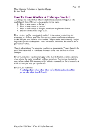 Page - 19
Mind Changing Techniques to Keep the Change
By Ken Ward
Copyright ©2002 Ken J Ward All Rights Reserved
How To Know Whether A Technique Worked
A technique has worked when it has worked in the estimation of the person who
might benefit from it! However, these are the normal signs:
1. There is some change in the body.
2. There is some change in emotion.
3. There is some change in thoughts, usually an insight or realisation.
4. The unwanted state no longer exists.
Have you ever had the experience of suddenly being amazed because you saw
something in a different way? Did the experience momentarily stop you in your
tracks? Did you have different emotions too? Did you notice how something changed
in your body when this happened? These are the first three items that show us that a
process has worked.
There is a fourth item. The unwanted condition no longer exists. You are free of it for
good! When you think or experience the matter again, your reactions to it have
changed.
However, sometimes we are quite happy with a short distraction or relief, especially
when solving the matter completely will take some time. This too is a sign that the
process has worked. This temporary relief indicates you can leave the technique for a
while because you have got a good result.
However, the real test is:
A technique has worked when it has worked in the estimation of the
person who might benefit from it!
 