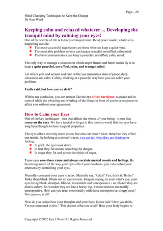 Page - 20
Mind Changing Techniques to Keep the Change
By Ken Ward
Copyright ©2002 Ken J Ward All Rights Reserved
Keeping calm and relaxed whatever ... Developing the
tranquil mind by calming your eyes!
One of the secrets of life is to keep a tranquil mind. Be at peace inside, whatever is
happening outside.
The most successful negotiators are those who can keep a quiet mind.
The most able problem solvers can keep a peaceful, unruffled, calm mind.
The best communicators can keep a peaceful, unruffled, calm, mind.
The only way to manage a situation in which anger flames and harsh words fly is to
keep a quiet peaceful, unruffled, calm, and tranquil mind.
Let others yell, and scream and rant, while you maintain a state of peace, deep
relaxation and calm. Calmly thinking in a peaceful way how you can solve your
problem.
Easily said, but how can we do it?
Within any confusion, you can remain like the eye of the hurricane, at peace and in
control while the whizzing and whirling of the things in front of you have no power to
affect you without your agreement.
How to Calm your Eyes
One of the key techniques – one that affects the whole of your being - is one that
concerns the eyes. We have tended to forget in this modern world that the eyes have
long been thought to have magical properties.
The eyes affect, not only outer vision, but also our inner vision, therefore they affect
our minds. By looking at a person’s eyes, you can tell what they are thinking or
feeling.
In grief, the eyes look down.
In fear they flit around searching for danger.
In anger they fix and pierce the object of anger.
Tense eyes sometimes cause and always escalate mental moods and feelings. By
becoming aware of the way your eyes affect your emotions, you can control your
emotions by controlling your eyes.
Mentally command your eyes to relax. Mentally say, 'Relax!' Yes, that's it. 'Relax!'
Make them blank. Blank out all eye tension. Imagine seeing, in your mind's eye, your
eyes being blank, deadpan, lifeless, inscrutable and unresponsive - so relaxed they are
almost asleep. So wooden they are like a heavy log, without tension and totally
unresponsive. How can you react emotionally with those unresponsive, sleepy eyes?
No response at all!
Now do you notice how your thoughts and your body follow suit? How you think,
'I'm not interested in this.’ 'This doesn't affect me at all.' How your body begins to
 