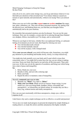 Page - 21
Mind Changing Techniques to Keep the Change
By Ken Ward
Copyright ©2002 Ken J Ward All Rights Reserved
relax all on its own, and in some strange way, you let go and release whatever it was
that held your attention in that unwanted way? You release whatever caused you
tension or upset naturally and automatically, without even trying? Have you noticed
this?
When your eyes are in this state they cannot cause or escalate emotions like anger,
fear, panic, turbulence, etc. They turn off these unwanted emotions. By starting with
the physical eyes, and blanking them out, you find that your thoughts follow
automatically and so do your emotions.
Do remember that unwanted emotions can also be pleasant. You can use the same
technique. How can, for example, a cream cake be so enticing through these blanked
out, deadpan, lifeless, inscrutable eyes? So sleepy, and so uninterested!
Whenever you begin to feel tense, whether this is an unpleasant feeling, or a pleasant
feeling of excitement you do not want, then begin by relaxing your eyes
You will feel physically relaxed
You will feel mentally relaxed
You will be at peace, with a tranquil mind
When your eyes are relaxed, your mind will become calm. Sometimes, you might
pay attention to your breathing and breathe slowly, slowly, in a deep relaxed way.
You might also look mentally over your body and if a part which is tense then
consciously relax it. You might fail to notice how the way you are sitting is making
you tense. Scan your body from head to toe and relax all the tense parts. Then calm
your eyes. In this way you do the opposite of escalation, and bring your whole being
into a state of peace and tranquillity.
So:
1. Relax, blank-out, your eyes
2. Breathe in fully, and out with a relaxing sigh.
3. Relax your body
4. Repeat the above to maintain a state of tranquillity.
Mentally command your eyes to relax.
1. Mentally say, 'Relax!' Yes, that's it. 'Relax!'
2. Make your eyes blank. Blank out all eye tension. Image seeing, in your
mind's eye, your eyes being blank, deadpan, lifeless, inscrutable and
unresponsive - so relaxed they are almost asleep. So wooden they are like a
heavy log, without tension and totally unresponsive.
How can you react emotionally with those unresponsive, sleepy eyes, with no
response at all!
I don't know why such a simple technique can be so effective, so useful and practical.
Yet no one ever made much progress in personal development by simply thinking or
reading about it, so study this article carefully and practice this highly workable
 