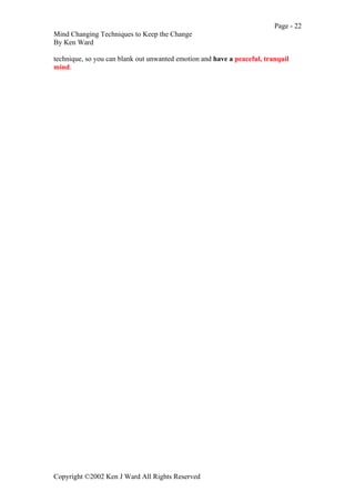 Page - 22
Mind Changing Techniques to Keep the Change
By Ken Ward
Copyright ©2002 Ken J Ward All Rights Reserved
technique, so you can blank out unwanted emotion and have a peaceful, tranquil
mind.
 