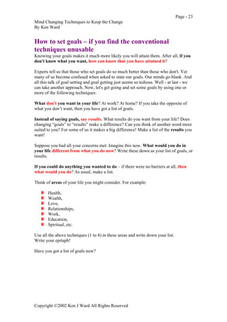 Page - 23
Mind Changing Techniques to Keep the Change
By Ken Ward
Copyright ©2002 Ken J Ward All Rights Reserved
How to set goals – if you find the conventional
techniques unusable
Knowing your goals makes it much more likely you will attain them. After all, if you
don't know what you want, how can know that you have attained it?
Experts tell us that those who set goals do so much better than those who don't. Yet
many of us become confused when asked to state our goals. Our minds go blank. And
all this talk of goal setting and goal getting just seems so tedious. Well - at last - we
can take another approach. Now, let's get going and set some goals by using one or
more of the following techniques:
What don't you want in your life? At work? At home? If you take the opposite of
what you don’t want, then you have got a list of goals.
Instead of saying goals, say results. What results do you want from your life? Does
changing “goals” to “results” make a difference? Can you think of another word more
suited to you? For some of us it makes a big difference! Make a list of the results you
want!
Suppose you had all your concerns met. Imagine this now. What would you do in
your life different from what you do now? Write these down as your list of goals, or
results.
If you could do anything you wanted to do – if there were no barriers at all, then
what would you do? As usual, make a list.
Think of areas of your life you might consider. For example:
Health,
Wealth,
Love,
Relationships,
Work,
Education,
Spiritual, etc.
Use all the above techniques (1 to 4) in these areas and write down your list.
Write your epitaph!
Have you got a list of goals now?
 