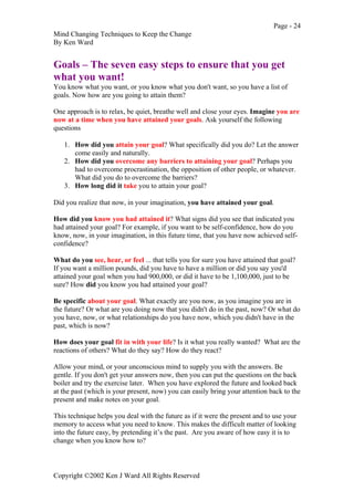 Page - 24
Mind Changing Techniques to Keep the Change
By Ken Ward
Copyright ©2002 Ken J Ward All Rights Reserved
Goals – The seven easy steps to ensure that you get
what you want!
You know what you want, or you know what you don't want, so you have a list of
goals. Now how are you going to attain them?
One approach is to relax, be quiet, breathe well and close your eyes. Imagine you are
now at a time when you have attained your goals. Ask yourself the following
questions
1. How did you attain your goal? What specifically did you do? Let the answer
come easily and naturally.
2. How did you overcome any barriers to attaining your goal? Perhaps you
had to overcome procrastination, the opposition of other people, or whatever.
What did you do to overcome the barriers?
3. How long did it take you to attain your goal?
Did you realize that now, in your imagination, you have attained your goal.
How did you know you had attained it? What signs did you see that indicated you
had attained your goal? For example, if you want to be self-confidence, how do you
know, now, in your imagination, in this future time, that you have now achieved self-
confidence?
What do you see, hear, or feel ... that tells you for sure you have attained that goal?
If you want a million pounds, did you have to have a million or did you say you'd
attained your goal when you had 900,000, or did it have to be 1,100,000, just to be
sure? How did you know you had attained your goal?
Be specific about your goal. What exactly are you now, as you imagine you are in
the future? Or what are you doing now that you didn't do in the past, now? Or what do
you have, now, or what relationships do you have now, which you didn't have in the
past, which is now?
How does your goal fit in with your life? Is it what you really wanted? What are the
reactions of others? What do they say? How do they react?
Allow your mind, or your unconscious mind to supply you with the answers. Be
gentle. If you don't get your answers now, then you can put the questions on the back
boiler and try the exercise later. When you have explored the future and looked back
at the past (which is your present, now) you can easily bring your attention back to the
present and make notes on your goal.
This technique helps you deal with the future as if it were the present and to use your
memory to access what you need to know. This makes the difficult matter of looking
into the future easy, by pretending it’s the past. Are you aware of how easy it is to
change when you know how to?
 