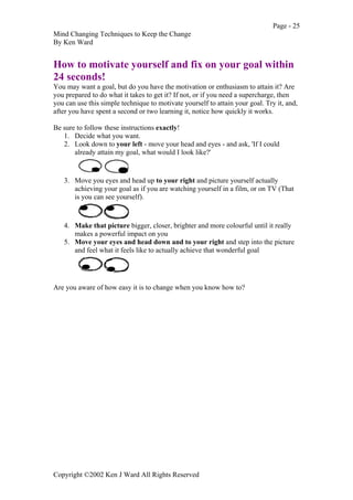 Page - 25
Mind Changing Techniques to Keep the Change
By Ken Ward
Copyright ©2002 Ken J Ward All Rights Reserved
How to motivate yourself and fix on your goal within
24 seconds!
You may want a goal, but do you have the motivation or enthusiasm to attain it? Are
you prepared to do what it takes to get it? If not, or if you need a supercharge, then
you can use this simple technique to motivate yourself to attain your goal. Try it, and,
after you have spent a second or two learning it, notice how quickly it works.
Be sure to follow these instructions exactly!
1. Decide what you want.
2. Look down to your left - move your head and eyes - and ask, 'If I could
already attain my goal, what would I look like?'
3. Move you eyes and head up to your right and picture yourself actually
achieving your goal as if you are watching yourself in a film, or on TV (That
is you can see yourself).
4. Make that picture bigger, closer, brighter and more colourful until it really
makes a powerful impact on you
5. Move your eyes and head down and to your right and step into the picture
and feel what it feels like to actually achieve that wonderful goal
Are you aware of how easy it is to change when you know how to?
 