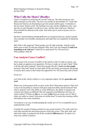 Page - 26
Mind Changing Techniques to Keep the Change
By Ken Ward
Copyright ©2002 Ken J Ward All Rights Reserved
Who Calls the Shots? (Really)
I knew it would be an awful day the second I woke up. The milk missed my corn
flakes and spilt over the table. The news was terrible on the breakfast TV. Looks like
Russia and America are threatening to get into armed conflict again. Avalanches in
the ski resorts. Rotten world. The mailman was rude, and the neighbours surly. I got
into the car and I thought it would never start. And the other road users: Maniacs!
They shouldn't be allowed on the roads. And when I got to work everyone was in a
foul mood.
But then I started thinking. It was as if some evil magician had cast a spell on people
who yesterday were friendly and pleasant, and today they are completely ill mannered
louts!
Mm! Who is this magician? These people were all right yesterday. And the world
didn't seem so bad. So what has changed? Who, dare I ask, has changed? Could it be
something to do with me? Could I be in a bad mood? No. Of course not!
Well, perhaps a little bit.
Can Analysis Cause Conflict?
There seems to be an issue of conflict in life and the world. To make an enemy, one
has to make an opposite or an opposition. We have to make an 'us' and a 'them'. What
is all this talk about 'making'? Aren't these people like this? Aren't we nice people
and aren’t they bad? Surely we don't make all this up! Surely governments and groups
in society don't create in their minds this opposition? No. Of course they and we don't.
Or do we?
Let's look at this. Surely conflict is a very important subject. So let's generalise and
scan!
What's one of the greatest skills we prize in the West? What about analysis? Mm! Isn't
it nice to be described as someone with great analytical ability and discernment? But
what is analysis? Isn't it the ability to create differences, the ability to separate and
examine how things are different? But isn't separation and difference also how we
create conflict? If others are like us, we can't dislike them too much, can we? But if
others are unlike us, doesn’t that mean we dislike them? It seems that creating conflict
and analysis have some similarities.
Yet analysis is our way of understanding the world, isn’t it? It is a wonderful way to
understand the world.
Consider the wonder of human creation (or any sexual creation.) Two cells crash into
each other and then the marvellous process of division occurs. They split, split, and
split until a baby is produced with all the wonderful different parts. So nature is in
some way similar to analysis.
 