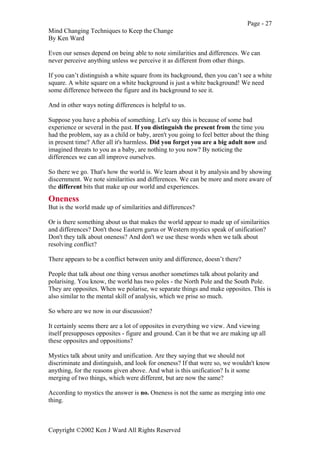 Page - 27
Mind Changing Techniques to Keep the Change
By Ken Ward
Copyright ©2002 Ken J Ward All Rights Reserved
Even our senses depend on being able to note similarities and differences. We can
never perceive anything unless we perceive it as different from other things.
If you can’t distinguish a white square from its background, then you can’t see a white
square. A white square on a white background is just a white background! We need
some difference between the figure and its background to see it.
And in other ways noting differences is helpful to us.
Suppose you have a phobia of something. Let's say this is because of some bad
experience or several in the past. If you distinguish the present from the time you
had the problem, say as a child or baby, aren't you going to feel better about the thing
in present time? After all it's harmless. Did you forget you are a big adult now and
imagined threats to you as a baby, are nothing to you now? By noticing the
differences we can all improve ourselves.
So there we go. That's how the world is. We learn about it by analysis and by showing
discernment. We note similarities and differences. We can be more and more aware of
the different bits that make up our world and experiences.
Oneness
But is the world made up of similarities and differences?
Or is there something about us that makes the world appear to made up of similarities
and differences? Don't those Eastern gurus or Western mystics speak of unification?
Don't they talk about oneness? And don't we use these words when we talk about
resolving conflict?
There appears to be a conflict between unity and difference, doesn’t there?
People that talk about one thing versus another sometimes talk about polarity and
polarising. You know, the world has two poles - the North Pole and the South Pole.
They are opposites. When we polarise, we separate things and make opposites. This is
also similar to the mental skill of analysis, which we prise so much.
So where are we now in our discussion?
It certainly seems there are a lot of opposites in everything we view. And viewing
itself presupposes opposites - figure and ground. Can it be that we are making up all
these opposites and oppositions?
Mystics talk about unity and unification. Are they saying that we should not
discriminate and distinguish, and look for oneness? If that were so, we wouldn't know
anything, for the reasons given above. And what is this unification? Is it some
merging of two things, which were different, but are now the same?
According to mystics the answer is no. Oneness is not the same as merging into one
thing.
 
