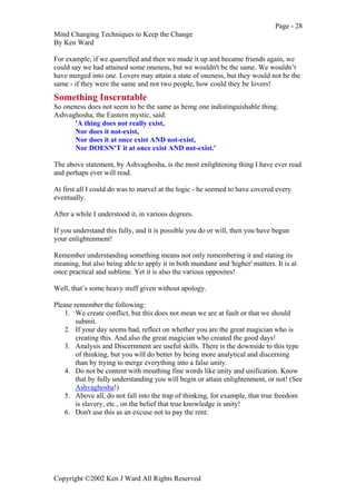 Page - 28
Mind Changing Techniques to Keep the Change
By Ken Ward
Copyright ©2002 Ken J Ward All Rights Reserved
For example, if we quarrelled and then we made it up and became friends again, we
could say we had attained some oneness, but we wouldn't be the same. We wouldn’t
have merged into one. Lovers may attain a state of oneness, but they would not be the
same - if they were the same and not two people, how could they be lovers!
Something Inscrutable
So oneness does not seem to be the same as being one indistinguishable thing.
Ashvaghosha, the Eastern mystic, said:
'A thing does not really exist,
Nor does it not-exist,
Nor does it at once exist AND not-exist,
Nor DOESN’T it at once exist AND not-exist.'
The above statement, by Ashvaghosha, is the most enlightening thing I have ever read
and perhaps ever will read.
At first all I could do was to marvel at the logic - he seemed to have covered every
eventually.
After a while I understood it, in various degrees.
If you understand this fully, and it is possible you do or will, then you have begun
your enlightenment!
Remember understanding something means not only remembering it and stating its
meaning, but also being able to apply it in both mundane and 'higher' matters. It is at
once practical and sublime. Yet it is also the various opposites!
Well, that’s some heavy stuff given without apology.
Please remember the following:
1. We create conflict, but this does not mean we are at fault or that we should
submit.
2. If your day seems bad, reflect on whether you are the great magician who is
creating this. And also the great magician who created the good days!
3. Analysis and Discernment are useful skills. There is the downside to this type
of thinking, but you will do better by being more analytical and discerning
than by trying to merge everything into a false unity.
4. Do not be content with mouthing fine words like unity and unification. Know
that by fully understanding you will begin or attain enlightenment, or not! (See
Ashvaghosha!)
5. Above all, do not fall into the trap of thinking, for example, that true freedom
is slavery, etc., on the belief that true knowledge is unity!
6. Don't use this as an excuse not to pay the rent.
 