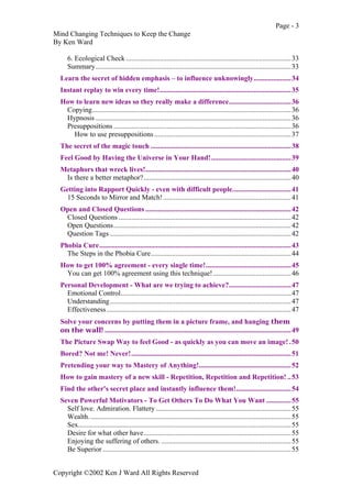 Page - 3
Mind Changing Techniques to Keep the Change
By Ken Ward
Copyright ©2002 Ken J Ward All Rights Reserved
6. Ecological Check .............................................................................................33
Summary..............................................................................................................33
Learn the secret of hidden emphasis – to influence unknowingly.....................34
Instant replay to win every time!..........................................................................35
How to learn new ideas so they really make a difference...................................36
Copying................................................................................................................36
Hypnosis ..............................................................................................................36
Presuppositions ....................................................................................................36
How to use presuppositions .............................................................................37
The secret of the magic touch ...............................................................................38
Feel Good by Having the Universe in Your Hand!.............................................39
Metaphors that wreck lives!..................................................................................40
Is there a better metaphor?...................................................................................40
Getting into Rapport Quickly - even with difficult people.................................41
15 Seconds to Mirror and Match!........................................................................41
Open and Closed Questions ..................................................................................42
Closed Questions .................................................................................................42
Open Questions....................................................................................................42
Question Tags ......................................................................................................42
Phobia Cure............................................................................................................43
The Steps in the Phobia Cure...............................................................................44
How to get 100% agreement - every single time!................................................45
You can get 100% agreement using this technique!............................................46
Personal Development - What are we trying to achieve?...................................47
Emotional Control................................................................................................47
Understanding......................................................................................................47
Effectiveness........................................................................................................47
Solve your concerns by putting them in a picture frame, and hanging them
on the wall! .........................................................................................................49
The Picture Swap Way to feel Good - as quickly as you can move an image! .50
Bored? Not me! Never!..........................................................................................51
Pretending your way to Mastery of Anything!....................................................52
How to gain mastery of a new skill - Repetition, Repetition and Repetition! ..53
Find the other's secret place and instantly influence them!...............................54
Seven Powerful Motivators - To Get Others To Do What You Want ..............55
Self love. Admiration. Flattery ............................................................................55
Wealth..................................................................................................................55
Sex........................................................................................................................55
Desire for what other have...................................................................................55
Enjoying the suffering of others. .........................................................................55
Be Superior ..........................................................................................................55
 
