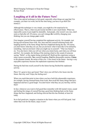 Page - 31
Mind Changing Techniques to Keep the Change
By Ken Ward
Copyright ©2002 Ken J Ward All Rights Reserved
Laughing at it all in the Future Now!
This is one special technique to feel good, especially when things are very bad. For
example, you hate it at work, but for the time being, you have to go there (for
money!).
Although this technique is very simple, you might be a bit surprised at its
effectiveness. That is, what was previously horrible is now much better. What was
impossible seems it just might be attainable. And people, who weren't very nice, don't
seem so bad after all. Of course, you can't change the world by changing your
thinking, but you can change your world.
First imagine yourself having completed the unpleasant activity, for example, just
having arrived home from work. See, hear and feel yourself returning home and
laughing heartily at the funny things that have happened during the day. Of course,
you don't know what they are yet, but you do know what it feels like to be tickled by
something. And you do know what you might say to yourself - "That was funny!",
etc. You also know what you will see when you return home, and what you will hear
and feel - for example, the feeling of the steering wheel or the sound of someone
saying, "Hello", or the engine being switched off. Build up this experience using as
many senses as possible. See yourself laughing. Feel the pleasurable emotion. Listen
to the pleasant sounds. Be aware of this you - a few hours in the future - having a very
enjoyable experience because the unpleasant experience has finished.
During the bad time recall yourself in the future having finished the unpleasant
activity.
Phew! It’s great to have got home! That’s how you will feel a few hours into the
future. But why wait? Enjoy the feeling now!
When you reach that point in time where you have built this pleasurable experience,
for example, having returned home from work, then recall the funny things that have
happened and have a good laugh. You don't know what they are yet, but they will be
there!
In fact, whenever you want to feel good then remember with full mental vision, sound
and feeling this image of yourself having a good time thinking back on the funny
things that have happened, and feeling relieved that this has finished, at least for
today.
So to feel good now, imagine a situation in the future when you will feel good. And
rather than wait for the future, enjoy it now!
 