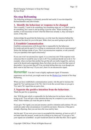 Page - 32
Mind Changing Techniques to Keep the Change
By Ken Ward
Copyright ©2002 Ken J Ward All Rights Reserved
Six-step Reframing
The following technique is extremely powerful and useful. It was developed by
Richard Bandler and John Grinder.
1. Identify the behaviour or response to be changed
This is usually, 'I want to do something, but something stops me', or 'I don't want to
do something, but I seem to end up doing it just the same.' When working with
another, it isn't necessary to know what the behaviour actually is, they can keep it
secret, if they like.
Acknowledge the good that the behaviour, or at the least the intention behind the
behaviour has done for you in the past. Make clear you aren't going to get rid of it.
2. Establish Communication
Establish communication with the part that is responsible for the behaviour
Go inside and ask the part if it is willing to communicate with you in consciousness?
Notice the feelings inside of you. This is an unconscious response, so ask yourself:
Can you reproduce that signal consciously?
If you can it isn’t an unconscious signal; it is a conscious one! If the response were
conscious then it would be easy to turn it off. You could just decide not to do it. For
example, when you hear that another has got the job you really longed for, and you
want to be decent and congratulate them, but when you do so you feel that sense of
discomfort. Can you turn that off? Can you help feeling that way even though you
don't want to feel that way? If you can’t, then it is an unconscious signal.
Remember: You don’t want a highly unpleasant signal. If traumatic
experiences are involved, you might want to use the Phobia Cure instead of Six-Step
Reframing.
When you have established a communication system. Ask the part to increase the
signal for 'Yes' and decrease it for 'No'. Get it to do this several times so you get a
'Yes' and a 'No' signal that are quite clear.
3. Separate the positive intention from the behaviour.
Thank the part for co-operating.
Ask, 'Will the part which is responsible for the behaviour let me know what it is
trying to do?' You will get a clear intention that may be a surprise to your conscious
mind. Think whether you want the part to do that.
If you get a 'No' signal, you can just assume a positive intention and continue. Or you
could ask under what circumstances it would let you know. However, if the part is
strongly objecting, then you can leave the issue and try later.
Ask the part, 'If you were given ways to accomplish this intention, at least as well, if
not better than the present, would you be willing to try them out?' If you get a 'No',
your signals are scrambled - no part would turn down an offer like this! Ask it again!
 