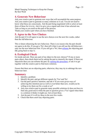 Page - 33
Mind Changing Techniques to Keep the Change
By Ken Ward
Copyright ©2002 Ken J Ward All Rights Reserved
4. Generate New Behaviour
Ask your creative part to generate new ways that will accomplish the same purpose.
Ask your creative part to generate as many solutions as it can. You do not need to
know what these are consciously. Ask the part being negotiated with to select at least
three of these for it to try. Ask it to give you a signal each time it has selected one.
Take as long as you need on this part of the process.
Thank your creative part when you have finished.
5. Agree to the New Choices
Ask the part if it will agree to use the new choices over the next few weeks, rather
than the old behaviour.
This is future rehearsing the new behaviour. There is no reason why the part should
not agree to do this. If you get a 'No', then tell it that it can still use the old behaviour -
only use the new behaviour first. If you still get a 'No', then reframe the objecting part
(By going back to step 1).
6. Ecological Check
Go inside and ask, 'Does any part of me object to the new choices?' If one or more
parts object, then check them out by asking the part to intensify the signal. If there are
objections then you can reframe the part, by starting this procedure, or ask it to get
together with the creative part to find more solutions.
Ensure that there are no objecting parts; otherwise, they may try to sabotage the new
behaviour later.
Summary
1. Identify a problem
2. Identify the part, and get different signals for 'Yes' and 'No'.
3. Get the part's positive intention, and ask it 'If you were given ways of
achieving this intention just as well or even better than now, would you be
willing to try them out for a week or so?'
4. Ask your creative part to generate many possible solutions (it does not have to
find only good ones!) while the part in question gives a 'Yes' signal when there
is a solution it thinks it might use. Get at least three.
5. Ask the part if it will try these in the next few weeks.
6. Check that there aren't any objecting parts.
 