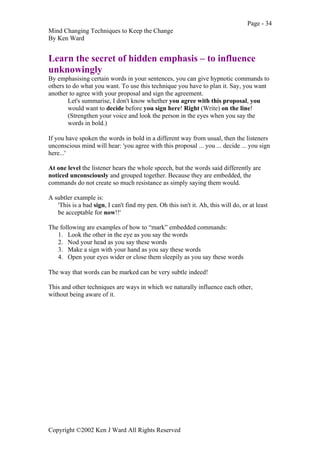 Page - 34
Mind Changing Techniques to Keep the Change
By Ken Ward
Copyright ©2002 Ken J Ward All Rights Reserved
Learn the secret of hidden emphasis – to influence
unknowingly
By emphasising certain words in your sentences, you can give hypnotic commands to
others to do what you want. To use this technique you have to plan it. Say, you want
another to agree with your proposal and sign the agreement.
Let's summarise, I don't know whether you agree with this proposal, you
would want to decide before you sign here! Right (Write) on the line!
(Strengthen your voice and look the person in the eyes when you say the
words in bold.)
If you have spoken the words in bold in a different way from usual, then the listeners
unconscious mind will hear: 'you agree with this proposal ... you ... decide ... you sign
here...'
At one level the listener hears the whole speech, but the words said differently are
noticed unconsciously and grouped together. Because they are embedded, the
commands do not create so much resistance as simply saying them would.
A subtler example is:
'This is a bad sign, I can't find my pen. Oh this isn't it. Ah, this will do, or at least
be acceptable for now!!'
The following are examples of how to “mark” embedded commands:
1. Look the other in the eye as you say the words
2. Nod your head as you say these words
3. Make a sign with your hand as you say these words
4. Open your eyes wider or close them sleepily as you say these words
The way that words can be marked can be very subtle indeed!
This and other techniques are ways in which we naturally influence each other,
without being aware of it.
 