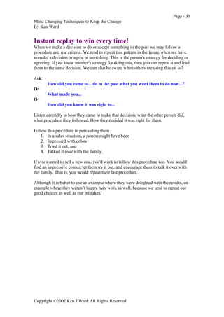 Page - 35
Mind Changing Techniques to Keep the Change
By Ken Ward
Copyright ©2002 Ken J Ward All Rights Reserved
Instant replay to win every time!
When we make a decision to do or accept something in the past we may follow a
procedure and use criteria. We tend to repeat this pattern in the future when we have
to make a decision or agree to something. This is the person's strategy for deciding or
agreeing. If you know another's strategy for doing this, then you can repeat it and lead
them to the same decision. We can also be aware when others are using this on us!
Ask:
How did you come to... do in the past what you want them to do now...?
Or
What made you...
Or
How did you know it was right to...
Listen carefully to how they came to make that decision, what the other person did,
what procedure they followed. How they decided it was right for them.
Follow this procedure in persuading them.
1. In a sales situation, a person might have been
2. Impressed with colour
3. Tried it out, and
4. Talked it over with the family.
If you wanted to sell a new one, you'd work to follow this procedure too. You would
find an impressive colour, let them try it out, and encourage them to talk it over with
the family. That is, you would repeat their last procedure.
Although it is better to use an example where they were delighted with the results, an
example where they weren’t happy may work as well, because we tend to repeat our
good choices as well as our mistakes!
 