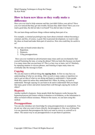 Page - 36
Mind Changing Techniques to Keep the Change
By Ken Ward
Copyright ©2002 Ken J Ward All Rights Reserved
How to learn new ideas so they really make a
difference
Have you ever tried to help someone and they just didn't follow your advice? Have
you ever noticed that they got into trouble, because they didn't listen? Have you ever
read a good idea, but did not take it on board? You did not take it to heart.
We can learn things and know things without making them part of us.
For example, a criminal psychologist may learn about criminals without becoming a
criminal, and this, of course, is good. But in personal development, we want to take
the ideas on board and make them part of ourselves. How else could they be useful to
us?
We can take on board certain ideas by:
1. Repetition.
2. Hypnosis.
3. Using presuppositions.
Have you ever watched an advertisement many times until you involuntarily find
yourself humming the tune, or using the phrase? Did you learn this because you heard
it so many times that you just knew it? This is a lazy way to learn, isn't it? Similarly,
by repeating mantras or success phrases, and listening to tapes many times we
eventually take the message to heart.
Copying
We can also learn to difficult things by copying them. At first we may have no
understanding of what we are doing. After several or many copies or repetition we
start to get an idea of what we are doing and begin to understand it. Some people
think they cannot do unless they understand first. Often, by doing, we learn to
understand. Through copying we can learn to do and to understand! Did you forget
that many great writers and artists learned their craft through copying the works of
others?
Hypnosis
Another method is hypnosis. Some people think that hypnosis works because the
hypnotised person just listens without evaluation or invalidation, so the information is
taken on board without resistance. Whatever the reason, we can learn using this
method.
Presuppositions
You can also introduce new knowledge by using presuppositions or assumptions. You
do not say what you want to know directly, but presuppose it. One way of doing this
is to use questions that presuppose the facts you want to convey to yourself or to
others. The easiest way to use presuppositions is to put them in questions.
 