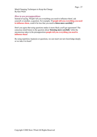 Page - 37
Mind Changing Techniques to Keep the Change
By Ken Ward
Copyright ©2002 Ken J Ward All Rights Reserved
How to use presuppositions
Instead of saying, 'People' tell you everything you need to influence them', ask
yourself, or another, a question. For example, 'If people tell you everything you need
to influence them, could it be true that you need to listen more carefully?'
Don't you agree that using questions makes it more likely you'll get agreement? The
conscious mind listens to the question about 'listening more carefully' while the
unconscious takes in the presupposition people tell you everything you need to
influence them!
By using repetition, hypnosis or questions, we can insert our new knowledge deeply
so we take it to heart!
 