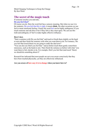 Page - 38
Mind Changing Techniques to Keep the Change
By Ken Ward
Copyright ©2002 Ken J Ward All Rights Reserved
The secret of the magic touch
If someone touches you and asks,
Do you feel that?
Of course you do. Here the word feel has a sensory meaning. But when we use it in
the sentence, Do you feel that this is right, it means think. On other occasions we use
feel to mean emotional feeling. Clearly the word feel can be highly ambiguous! If you
touch someone and ask him or her if they felt it, they must agree. We can use this
truth and ambiguity of 'feel' to make highly effective influence.
Here's how.
"Start a sentence with Do you feel that" and touch or brush them slightly on the hand
or arm and then finish the sentence with what you want them to do. For instance, 'Do
you feel that (touch them) we are going to make the deal now?'
"You can also use Don't you feel that " and as before touch them gently somewhere
innocuous, such as the hand or arm. Then finish the sentence as before with what "you
want them to feel, decide or do. For example, Don't you feel that (and touch "them)
we should do something about it?
Research has indicated that most people are not even aware consciously that they
have been touched physically, yet they are effectively influenced.
Are you aware of how easy it is to change when you know how to?
 