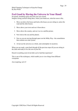 Page - 39
Mind Changing Techniques to Keep the Change
By Ken Ward
Copyright ©2002 Ken J Ward All Rights Reserved
Feel Good by Having the Universe in Your Hand!
Sit quietly, breathing easily and with your eyes closed.
Imagine seeing yourself sitting there, where your hands are, what the room is like.
1. Move out above the house and look at the house you are sitting in, notice the
road and the other houses.
2. Move above your town and see it from above.
3. Move above the country, and see it as in a satellite picture.
4. Now look at the sun and the planets.
5. Now as you are moving through space not the Milky Way - the constellation
that contains our solar system.
6. At last see the universe as a whole, and contemplate its mysteries.
When you are ready, come back through all the previous steps till you are sitting in
the chair and ready to live the rest of your life.
Doesn't everything seem trivial after you've had that experience?
This is one of the techniques, which enable you to view things from different
viewpoints.
Awe-inspiring, isn't it?
 