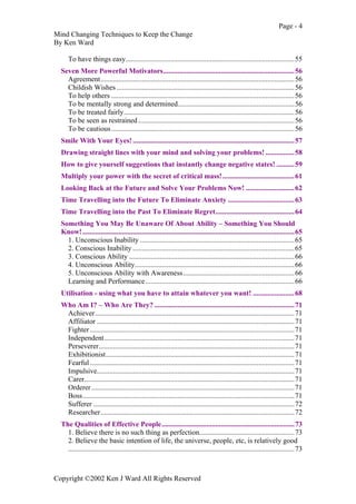 Page - 4
Mind Changing Techniques to Keep the Change
By Ken Ward
Copyright ©2002 Ken J Ward All Rights Reserved
To have things easy..............................................................................................55
Seven More Powerful Motivators.........................................................................56
Agreement............................................................................................................56
Childish Wishes ...................................................................................................56
To help others ......................................................................................................56
To be mentally strong and determined.................................................................56
To be treated fairly...............................................................................................56
To be seen as restrained.......................................................................................56
To be cautious......................................................................................................56
Smile With Your Eyes!..........................................................................................57
Drawing straight lines with your mind and solving your problems! ................58
How to give yourself suggestions that instantly change negative states! ..........59
Multiply your power with the secret of critical mass!........................................61
Looking Back at the Future and Solve Your Problems Now! ...........................62
Time Travelling into the Future To Eliminate Anxiety .....................................63
Time Travelling into the Past To Eliminate Regret............................................64
Something You May Be Unaware Of About Ability – Something You Should
Know!......................................................................................................................65
1. Unconscious Inability ......................................................................................65
2. Conscious Inability ..........................................................................................65
3. Conscious Ability ............................................................................................66
4. Unconscious Ability.........................................................................................66
5. Unconscious Ability with Awareness..............................................................66
Learning and Performance...................................................................................66
Utilisation - using what you have to attain whatever you want! .......................68
Who Am I? – Who Are They? ..............................................................................71
Achiever...............................................................................................................71
Affiliator ..............................................................................................................71
Fighter..................................................................................................................71
Independent..........................................................................................................71
Perseverer.............................................................................................................71
Exhibitionist.........................................................................................................71
Fearful..................................................................................................................71
Impulsive..............................................................................................................71
Carer.....................................................................................................................71
Orderer.................................................................................................................71
Boss......................................................................................................................71
Sufferer ................................................................................................................72
Researcher............................................................................................................72
The Qualities of Effective People..........................................................................73
1. Believe there is no such thing as perfection.....................................................73
2. Believe the basic intention of life, the universe, people, etc, is relatively good
..............................................................................................................................73
 