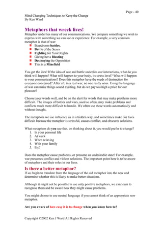 Page - 40
Mind Changing Techniques to Keep the Change
By Ken Ward
Copyright ©2002 Ken J Ward All Rights Reserved
Metaphors that wreck lives!
Metaphor underlies many of our communications. We compare something we wish to
express with something we can see or experience. For example, a very common
metaphor is that of war:
Boardroom battles,
Battle of the Sexes
Fighting for Your Rights
Giving her a Blasting
Destroying the Opposition
This is a Minefield
You get the idea! If the idea of war and battle underlies our interactions, what do you
think will happen? What will happen to your body, its stress level? What will happen
to your communications? Does this metaphor have the seeds of destruction for
everyone concerned? After all, in a real war, no one really wins. Using the language
of war can make things sound exciting, but do we pay too high a price for our
pleasure?
Choose your words well, and be on the alert for words that may make problems more
difficult. The images of battles and wars, used so often, may make problems and
conflicts much more difficult to handle. We often use these words automatically and
without thought.
The metaphors we use influence us in a hidden way, and sometimes make our lives
difficult because the metaphor is stressful, causes conflict, and obscures solutions.
What metaphors do you use that, on thinking about it, you would prefer to change?
1. In your personal life
2. At work
3. When relaxing
4. With your family
5. Etc?
Does the metaphor cause problems, or presume an undesirable state? For example,
war presumes conflict and violent solutions. The important point here is to be aware
of metaphors and their roles in our lives.
Is there a better metaphor?
If so, begin to translate from the language of the old metaphor into the new and
determine whether this is likely to make better situations.
Although it might not be possible to use only positive metaphors, we can learn to
recognise them and be aware how they might cause problems.
You might choose to use neutral language if you cannot think of an appropriate new
metaphor.
Are you aware of how easy it is to change when you know how to?
 