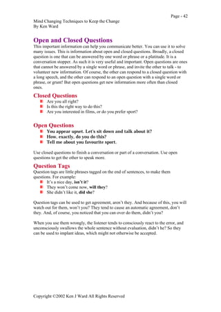 Page - 42
Mind Changing Techniques to Keep the Change
By Ken Ward
Copyright ©2002 Ken J Ward All Rights Reserved
Open and Closed Questions
This important information can help you communicate better. You can use it to solve
many issues. This is information about open and closed questions. Broadly, a closed
question is one that can be answered by one word or phrase or a platitude. It is a
conversation stopper. As such it is very useful and important. Open questions are ones
that cannot be answered by a single word or phrase, and invite the other to talk - to
volunteer new information. Of course, the other can respond to a closed question with
a long speech, and the other can respond to an open question with a single word or
phrase, or grunt! But open questions get new information more often than closed
ones.
Closed Questions
Are you all right?
Is this the right way to do this?
Are you interested in films, or do you prefer sport?
Open Questions
You appear upset. Let's sit down and talk about it?
How, exactly, do you do this?
Tell me about you favourite sport.
Use closed questions to finish a conversation or part of a conversation. Use open
questions to get the other to speak more.
Question Tags
Question tags are little phrases tagged on the end of sentences, to make them
questions. For example:
It’s a nice day, isn’t it?
They won’t come now, will they?
She didn’t like it, did she?
Question tags can be used to get agreement, aren’t they. And because of this, you will
watch out for them, won’t you? They tend to cause an automatic agreement, don’t
they. And, of course, you noticed that you can over do them, didn’t you?
When you use them wrongly, the listener tends to consciously react to the error, and
unconsciously swallows the whole sentence without evaluation, didn’t he? So they
can be used to implant ideas, which might not otherwise be accepted.
 