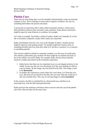 Page - 43
Mind Changing Techniques to Keep the Change
By Ken Ward
Copyright ©2002 Ken J Ward All Rights Reserved
Phobia Cure
There may be some things that, even for normally rational people, evoke an irrational
response or fear. This is nothing so serious that it requires a medical visit, but it is
something that bothers the person concerned.
A person has an experience that is often called a traumatic memory, which causes
them problems whenever they encounter some situations. Some doctors and nurses
might be upset by some illnesses or accidents, for example.
Let’s take an example. Say Kathy is afraid of snakes. Kathy isn’t mentally ill; in fact
she is extremely competent, except where snakes are concerned.
Kathy immediately loses her cool, even at the thought of snakes. Another person
might be upset by some grating sounds. Yet another might have heard a story of
something horrible and every time they think of it, the have a reaction. It is a reaction
to something specific.
This reaction might be related to a traumatic incident, as in the case of a policeman
who attends a particularly gory incident. Or there might be no incident involved, so
far as the sufferer can recall. Kathy, for example, thinks she has always had this
reaction to snakes and cannot recall a traumatic experience.
1. Kathy knows that there are two important ways we can imagine pictures in our
minds. In one way she can view the picture as if she were looking at a film in
a movie theatre. In this image, she sees herself in the film. This image is said
to be dissociated.
2. In another she experiences events where she views them, as if from her own
eyes. She does not see herself in the film, but sees only what she would see if
she were actually there. This way of viewing images is called associated.
In the exercise, the film is watched first in a dissociated way, and then in an
associated way, with the film running backwards.
Kathy practices the technique with three minor concerns until she can do the phobia
cure well, when she takes on the main issue.
 