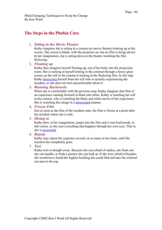 Page - 44
Mind Changing Techniques to Keep the Change
By Ken Ward
Copyright ©2002 Ken J Ward All Rights Reserved
The Steps in the Phobia Cure
1. Sitting in the Movie Theatre
Kathy imagines she is sitting in a cinema (or movie theatre) looking up at the
screen. The screen is blank, with the projector on, but no film is being shown.
In her imagination, she is sitting down in the theatre watching the film
flickering.
2. Floating up
Kathy then imagines herself floating up, out of her body into the projection
room. She is looking at herself (sitting in the cinema) through a heavy glass
screen, as the self in the cinema is looking at the flickering film. In this step
Kathy dissociates herself from the self who is actually experiencing the
incident, so she does not feel uncomfortable about it.
3. Running Backwards
When she is comfortable with the previous step, Kathy imagines that film of
an experience running forward in black and white. Kathy is watching her self
in the cinema, who is watching the black and white movie of her experience.
She is watching this image in a dissociated manner.
4. Frozen Film
Just as soon as the film of the incident ends, the film is frozen at a point after
the incident where she is safe.
5. Diving in
Kathy then, in her imagination, jumps into the film and it runs backwards, in
full colour, as she sees everything that happens through her own eyes. That is,
she is associated.
6. Repeat
Kathy may repeat the sequence several, or as many as ten times, until the
reaction has completely gone.
7. Test
Kathy tests it straight away. Because she was afraid of snakes, she finds one
she can handle, or finds a picture she can look at. If she were afraid of heights,
she would have found the highest building she could find and take the external
elevator to the top.
 